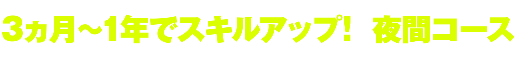 3ヵ月～1年でスキルアップ！ 夜間コース